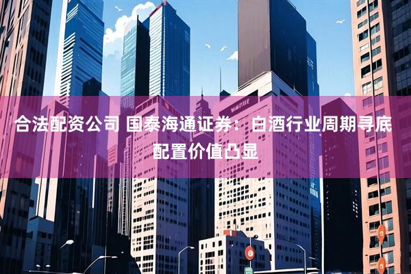 合法配资公司 国泰海通证券：白酒行业周期寻底 配置价值凸显
