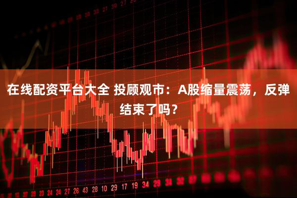 在线配资平台大全 投顾观市：A股缩量震荡，反弹结束了吗？