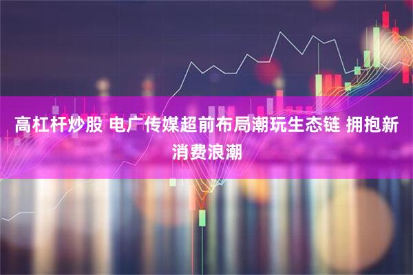 高杠杆炒股 电广传媒超前布局潮玩生态链 拥抱新消费浪潮