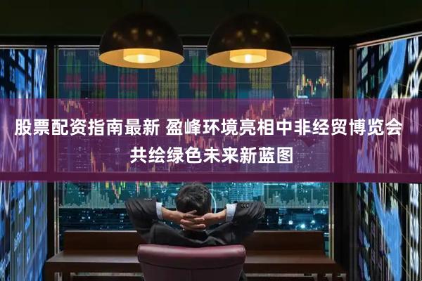 股票配资指南最新 盈峰环境亮相中非经贸博览会 共绘绿色未来新蓝图