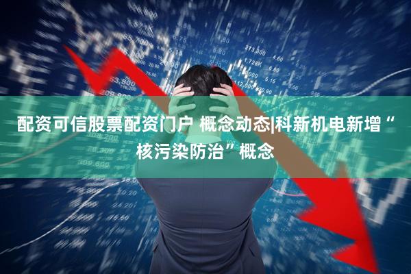 配资可信股票配资门户 概念动态|科新机电新增“核污染防治”概念