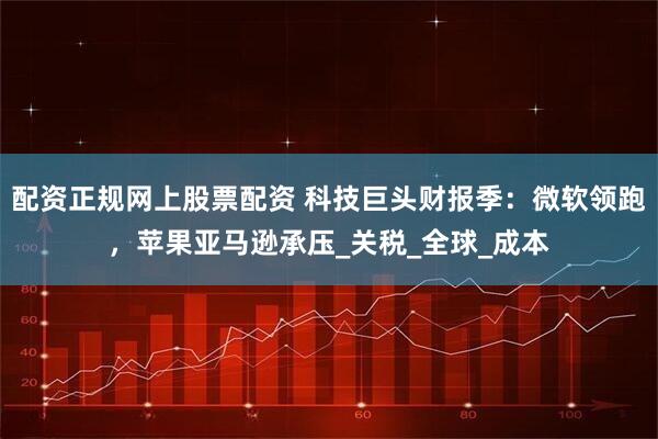 配资正规网上股票配资 科技巨头财报季：微软领跑，苹果亚马逊承压_关税_全球_成本