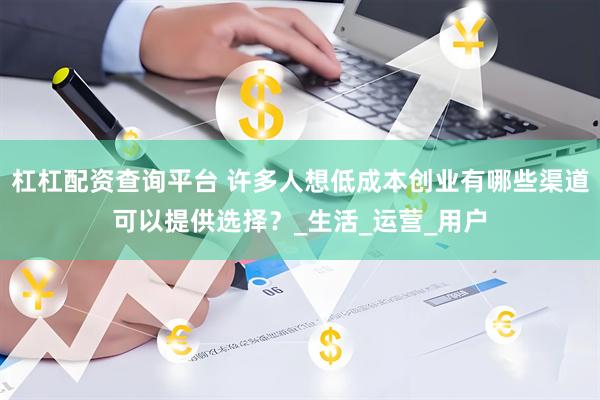 杠杠配资查询平台 许多人想低成本创业有哪些渠道可以提供选择？_生活_运营_用户