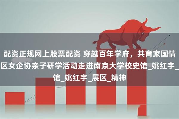 配资正规网上股票配资 穿越百年学府，共育家国情怀——栖霞区女企协亲子研学活动走进南京大学校史馆_姚红宇_展区_精神
