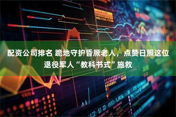 配资公司排名 跪地守护昏厥老人，点赞日照这位退役军人“教科书式”施救