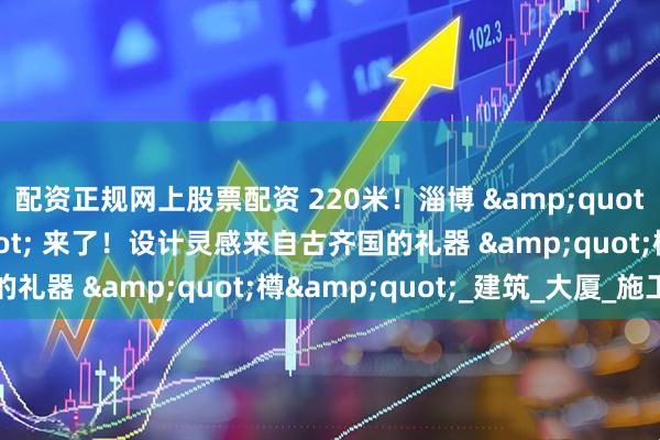 配资正规网上股票配资 220米！淄博 "第二高楼" 来了！设计灵感来自古齐国的礼器 "樽"_建筑_大厦_施工