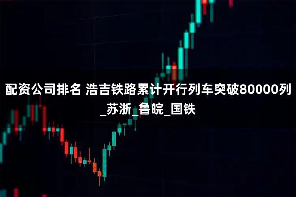 配资公司排名 浩吉铁路累计开行列车突破80000列_苏浙_鲁皖_国铁