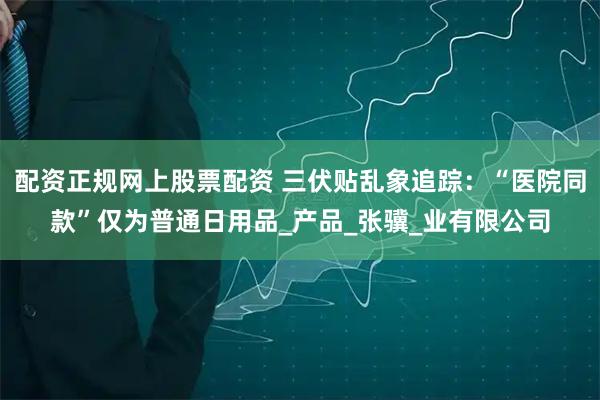 配资正规网上股票配资 三伏贴乱象追踪：“医院同款”仅为普通日用品_产品_张骥_业有限公司