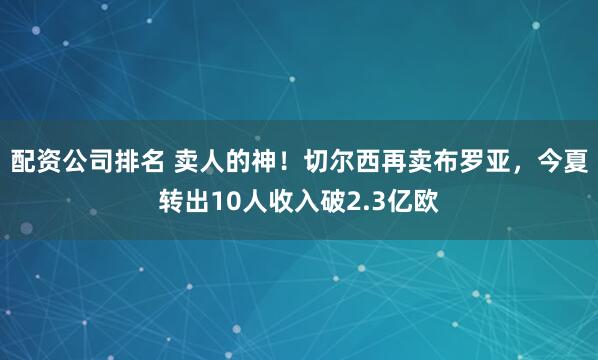 配资公司排名 卖人的神！切尔西再卖布罗亚，今夏转出10人收入破2.3亿欧