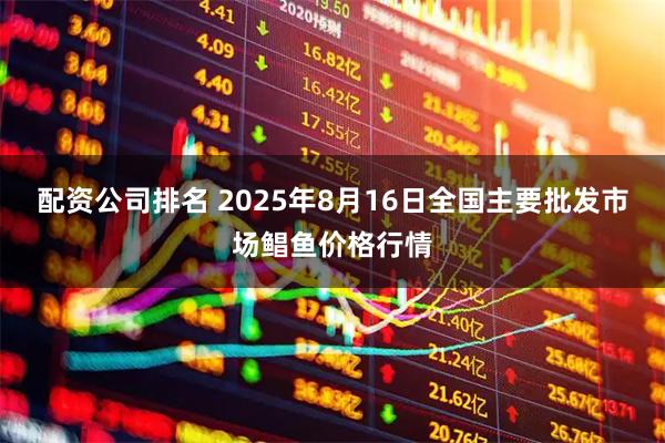 配资公司排名 2025年8月16日全国主要批发市场鲳鱼价格行情