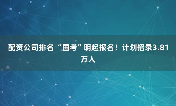配资公司排名 “国考”明起报名！计划招录3.81万人